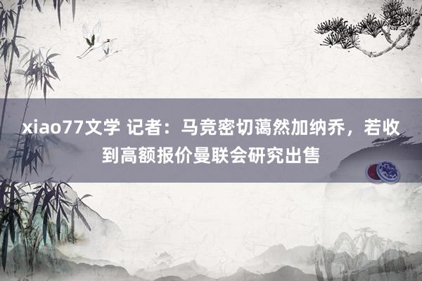 xiao77文学 记者：马竞密切蔼然加纳乔，若收到高额报价曼联会研究出售