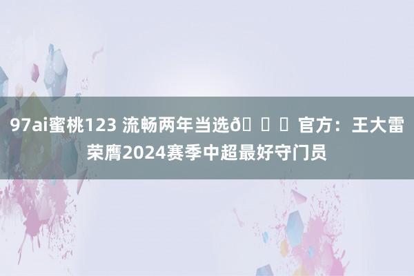 97ai蜜桃123 流畅两年当选👏官方：王大雷荣膺2024赛季中超最好守门员