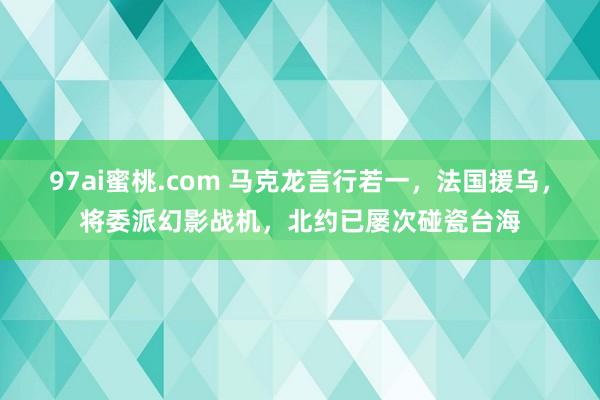 97ai蜜桃.com 马克龙言行若一，法国援乌，将委派幻影战机，北约已屡次碰瓷台海