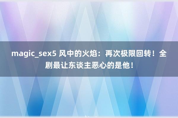 magic_sex5 风中的火焰：再次极限回转！全剧最让东谈主恶心的是他！