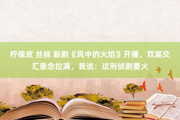 柠檬皮 丝袜 新剧《风中的火焰》开播，双案交汇悬念拉满，我说：这刑侦剧要火