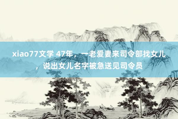 xiao77文学 47年，一老爱妻来司令部找女儿，说出女儿名字被急送见司令员