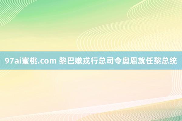 97ai蜜桃.com 黎巴嫩戎行总司令奥恩就任黎总统