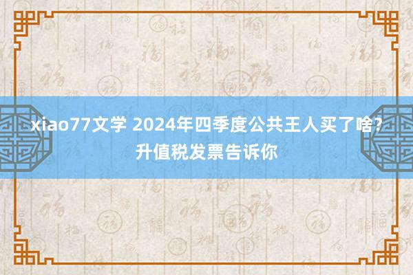 xiao77文学 2024年四季度公共王人买了啥？升值税发票告诉你