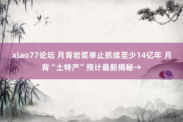 xiao77论坛 月背岩浆举止抓续至少14亿年 月背“土特产”预计最新揭秘→