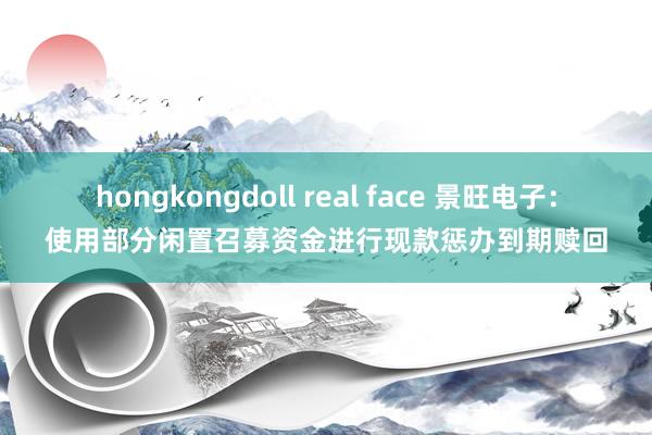 hongkongdoll real face 景旺电子：使用部分闲置召募资金进行现款惩办到期赎回