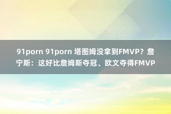 91porn 91porn 塔图姆没拿到FMVP？詹宁斯：这好比詹姆斯夺冠、欧文夺得FMVP