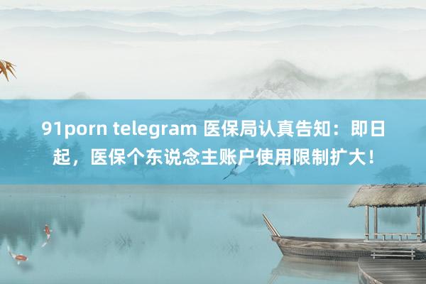 91porn telegram 医保局认真告知：即日起，医保个东说念主账户使用限制扩大！