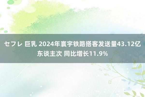 セフレ 巨乳 2024年寰宇铁路搭客发送量43.12亿东谈主次 同比增长11.9%