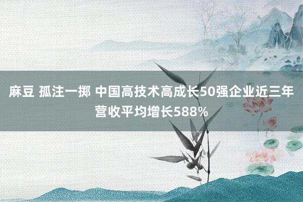 麻豆 孤注一掷 中国高技术高成长50强企业近三年营收平均增长588%