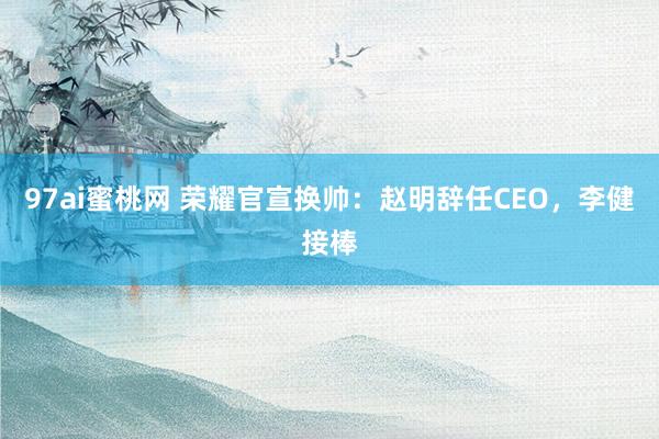 97ai蜜桃网 荣耀官宣换帅：赵明辞任CEO，李健接棒