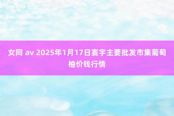 女同 av 2025年1月17日寰宇主要批发市集葡萄柚价钱行情