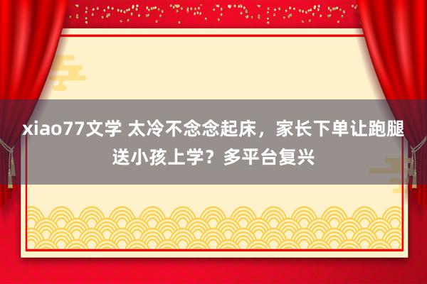 xiao77文学 太冷不念念起床，家长下单让跑腿送小孩上学？多平台复兴