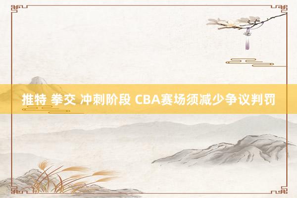 推特 拳交 冲刺阶段 CBA赛场须减少争议判罚