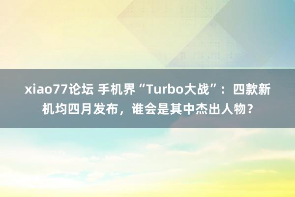 xiao77论坛 手机界“Turbo大战”：四款新机均四月发布，谁会是其中杰出人物？