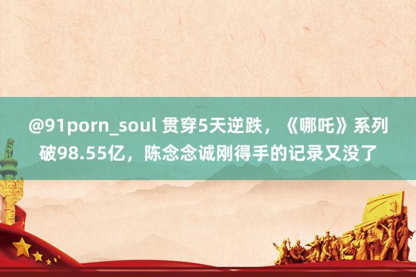 @91porn_soul 贯穿5天逆跌，《哪吒》系列破98.55亿，陈念念诚刚得手的记录又没了