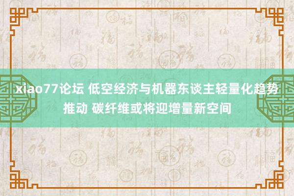 xiao77论坛 低空经济与机器东谈主轻量化趋势推动 碳纤维或将迎增量新空间